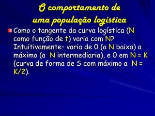 O comportamento de
     uma população logística
Como o tangente da curva logística (N
como função de t) varia com N?
Intuitivamente– varia de 0 (a N baixa) a
máximo (a N intermediaria), e 0 em N = K
(curva de forma de S com máximo a N =
K/2).
 