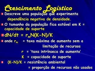 Crescimento Logístico
Descreve uma população que experimenta
 dependência negativa de densidade.
O tamanho da população fica estável em K =
capacidade de suporte
dN/dt = rmN(K-N)/K
onde rm  = taxa máxima de aumento sem a
                    limitação de recursos
        r = ‘taxa intrínseca de aumento’
        K = capacidade de suporte
 (K-N)/K = resistência ambiental
            = proporção de recursos não usados
 