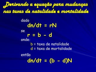 Derivando a equação para mudanças
nas taxas de natalidade e mortalidade
       dado
            dn/dt = rN
       se
            r = b - d
       onde:
               b = taxa de natalidade
               d = taxa de mortalidade
       então
            dn/dt = (b - d)N
 