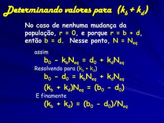 Determinando valores para (kb + kd)
     No caso de nenhuma mudança da
     população, r = 0, e porque r = b + d,
     então b = d. Nesse ponto, N = Neq
        assim
           b0 - kbNeq = d0 + kdNeq
        Resolvendo para (kb + kd)
           b0 - d0 = kbNeq + kdNeq
           (kb + kd)Neq = (b0 - d0)
        E finamente
           (kb + kd) = (b0 - d0)/Neq
 