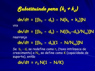 Substituindo para (kb + kd)
   dn/dt = [(b0 - d0) - N(kb + kd)]N
vira

   dn/dt = [(b0 - d0) - N((b0-d0)/Neq)]N
rearranjo
   dn/dt = [(b0 - d0)(1 - N/Neq)]N
Se b0 - d0 se redefine como r0 (taxa intrínseca de
crescimento) e Neq se define como K (capacidade de
suporte), então
   dn/dt = r0 N(1 - N/K)
 