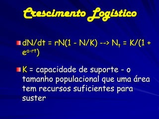 Crescimento Logístico

dN/dt = rN(1 - N/K) --> Nt = K/(1 +
ea-rt)

K = capacidade de suporte - o
tamanho populacional que uma área
tem recursos suficientes para
suster
 