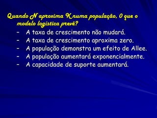 Quando N aproxima K numa população, 0 que o
  modelo logística prevê?
   –   A taxa de crescimento não mudará.
   –   A taxa de crescimento aproxima zero.
   –   A população demonstra um efeito de Allee.
   –   A população aumentará exponencialmente.
   –   A capacidade de suporte aumentará.
 