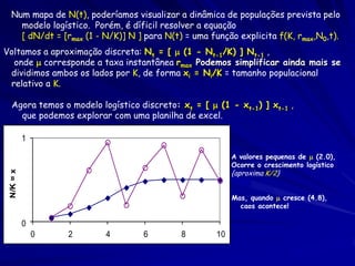 Num mapa de N(t), poderíamos visualizar a dinâmica de populações prevista pelo
    modelo logístico. Porém, é díficil resolver a equação
    [ dN/dt = [rmax (1 - N/K)] N ] para N(t) = uma função explicita f(K, rmax,N0,t).
Voltamos a aproximação discreta: Nt = [  (1 - Nt-1/K) ] Nt-1 ,
  onde  corresponde a taxa instantânea rmax Podemos simplificar ainda mais se
 dividimos ambos os lados por K, de forma xi = Ni/K = tamanho populacional
 relativo a K.

  Agora temos o modelo logístico discreto: xt = [  (1 - xt-1) ] xt-1 ,
    que podemos explorar com uma planilha de excel.

           1

                                                          A valores pequenas de  (2.0),
                                                          Ocorre o crescimento logístico
                                                          {aproxima K/2}
 N/K = x




                                                          Mas, quando  cresce (4.8),
                                                            caos acontece!

           0
               0   2     4         6        8        10
 