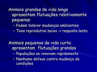 Animais grandes de vida longa
 apresentem flutuações relativamente
 pequenas
  – Podem tolerar mudanças ambientais
  – Taxa reprodutiva baixa -> resposta lenta


Animais pequenos de vida curta
 apresentam flutuações grandes
  – Populações se renovam rapidamente
  – Nenhuma defesa contra mudança de
    condições
 