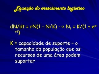 Equação do crescimento logístico


dN/dt = rN(1 - N/K) --> Nt = K/(1 + ea-
  rt)


K = capacidade de suporte – o
  tamanho da população que os
  recursos de uma área podem
  suportar
 