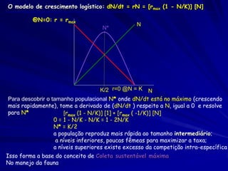 O modelo de crescimento logístico: dN/dt = rN = [rmax (1 - N/K)] [N]

         @N=0: r = rmax
                                                N
                                   N*




                                  K/2 r=0 @N = K          N
Para descobrir o tamanho populacional N* onde dN/dt está no máximo (crescendo
mais rapidamente), tome a derivado de (dN/dt ) respeito a N, igual a 0 e resolve
para N*           0 = [rmax (1 - N/K)] [1] + [rmax ( -1/K)] [N]
                  0 = 1 - N/K - N/K = 1 - 2N/K
                  N* = K/2
                  a população reproduz mais rápida ao tamanho intermediário;
                   a níveis inferiores, poucas fêmeas para maximizar a taxa;
                  a níveis superiores existe excesso da competição intra-específica
Isso forma a base do conceito de Coleta sustentável máxima
No manejo da fauna
 