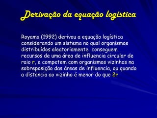 Derivação da equação logística

Royama (1992) derivou a equação logística
considerando um sistema no qual organismos
distribuídos aleatoriamente conseguem
recursos de uma área de influencia circular de
raio r, e competem com organismos vizinhos na
sobreposição das áreas de influencia, ou quando
a distancia ao vizinho é menor do que 2r
 