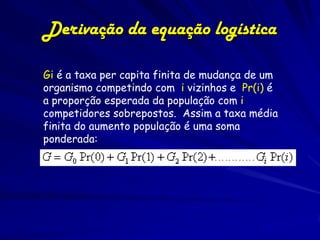 Derivação da equação logística

Gi é a taxa per capita finita de mudança de um
organismo competindo com i vizinhos e Pr(i) é
a proporção esperada da população com i
competidores sobrepostos. Assim a taxa média
finita do aumento população é uma soma
ponderada:
 