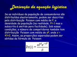 Derivação da equação logística
Se os indivíduos da população de consumidores são
distribuídos aleatoriamente, podem ser descritos
pela distribuição Poisson com média de P, a
densidade da população (na realidade, Pt-1 mas o
subscrito é omitido para facilidade). Sob essas
condições, o número de competidores também tem
distribuição Poisson com média de sP, onde s =
4?r2. Assim, as proporções esperadas podem ser
obtidas da fórmula de Poisson:
 