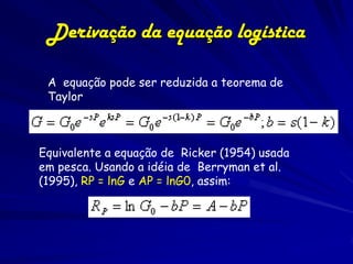 Derivação da equação logística

 A equação pode ser reduzida a teorema de
 Taylor



Equivalente a equação de Ricker (1954) usada
em pesca. Usando a idéia de Berryman et al.
(1995), RP = lnG e AP = lnG0, assim:
 