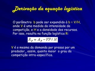 Derivação da equação logística

O parâmetro b pode ser expandido à b = V/H,
onde V é uma medida da intensidade da
competição, e H e a densidade dos recursos.
Por isso, resulta na função logística R:



V é o mesma da demanda por presas por um
predador,, assim, quanto maior o grau da
competição intra-específica.
 