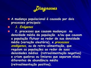 Diagnoses
A mudança populacional é causado por dois
processes principais:
  1. Exógenos
   2. processes que causam mudanças na
densidade média da população e/ou que causam
a população flutuar ao redor de sua densidade
média (variação aleatória), e processos
endógenos, ou de retro-alimentação, que
regulam as populações ao redor de suas
densidades médias (retroalimentação negativa)
e criam quebras ou limiares que separam níveis
diferentes de abundância média
(retroalimentação positiva).
 