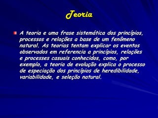 Teoria
A teoria e uma frase sistemática dos princípios,
processos e relações a base de um fenômeno
natural. As teorias tentam explicar os eventos
observados em referencia a princípios, relações
e processes casuais conhecidos, como, por
exemplo, a teoria de evolução explica o processo
de especiação dos princípios de heredibilidade,
variabilidade, e seleção natural.
 