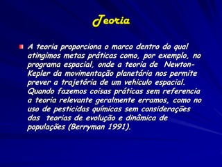 Teoria
A teoria proporciona o marco dentro do qual
atingimos metas práticas como, por exemplo, no
programa espacial, onde a teoria de Newton-
Kepler da movimentação planetária nos permite
prever a trajetória de um vehiculo espacial.
Quando fazemos coisas práticas sem referencia
a teoria relevante geralmente erramos, como no
uso de pesticidas químicas sem considerações
das teorias de evolução e dinâmica de
populações (Berryman 1991).
 