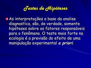 Testes de Hipóteses
As interpretações a base da analise
diagnostica, são, de verdade, somente
hipóteses sobre os fatores responsáveis
para o fenômeno. O teste mais forte na
ecologia é a previsão do efeito de uma
manipulação experimental a priori.
 