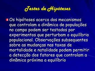Testes de Hipóteses
Os hipóteses acerca dos mecanismos
que controlam a dinâmica de populações
no campo podem ser testados por
experimentos que perturbam o equilíbrio
populacional. Observações subsequentes
sobre as mudanças nas taxas de
mortalidade e natalidade podem permitir
a detecção dos fatores que controlam a
dinâmica próxima a equilíbrio
 