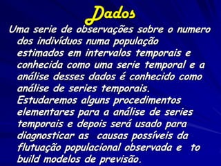 Dados
Uma serie de observações sobre o numero
 dos indivíduos numa população
 estimados em intervalos temporais e
 conhecida como uma serie temporal e a
 análise desses dados é conhecido como
 análise de series temporais.
 Estudaremos alguns procedimentos
 elementares para a análise de series
 temporais e depois será usado para
 diagnosticar as causas possíveis da
 flutuação populacional observada e to
 build modelos de previsão.
 