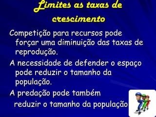 Limites as taxas de
         crescimento
Competição para recursos pode
 forçar uma diminuição das taxas de
 reprodução.
A necessidade de defender o espaço
 pode reduzir o tamanho da
 população.
A predação pode também
 reduzir o tamanho da população
 