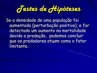 Testes de Hipóteses
Se a densidade de uma população foi
 aumentada (perturbação positiva), e for
 detectado um aumento na mortalidade
 devido a predação, podemos concluir
 que os predadores atuam como o fator
 limitante.
 