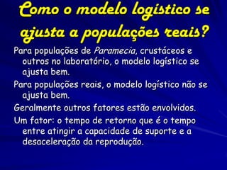 Como o modelo logístico se
 ajusta a populações reais?
Para populações de Paramecia, crustáceos e
  outros no laboratório, o modelo logístico se
  ajusta bem.
Para populações reais, o modelo logístico não se
  ajusta bem.
Geralmente outros fatores estão envolvidos.
Um fator: o tempo de retorno que é o tempo
  entre atingir a capacidade de suporte e a
  desaceleração da reprodução.
 