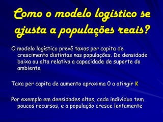 Como o modelo logístico se
ajusta a populações reais?
O modelo logístico prevê taxas per capita de
  crescimento distintas nas populações. De densidade
  baixa ou alta relativa a capacidade de suporte do
  ambiente

Taxa per capita de aumento aproxima 0 a atingir K

Por exemplo em densidades altas, cada indivíduo tem
  poucos recursos, e a população cresce lentamente
 