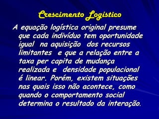 Crescimento Logístico
A equação logística original presume
 que cada indivíduo tem oportunidade
 igual na aquisição dos recursos
 limitantes e que a relação entre a
 taxa per capita de mudança
 realizada e densidade populacional
 é linear. Porém, existem situações
 nas quais isso não acontece, como
 quando o comportamento social
 determina o resultado da interação.
 
