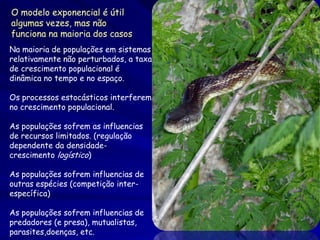 O modelo exponencial é útil
algumas vezes, mas não
funciona na maioria dos casos
Na maioria de populações em sistemas
relativamente não perturbados, a taxa
de crescimento populacional é
dinâmica no tempo e no espaço.

Os processos estocásticos interferem
no crescimento populacional.

As populações sofrem as influencias
de recursos limitados. (regulação
dependente da densidade-
crescimento logístico)

As populações sofrem influencias de
outras espécies (competição inter-
específica)

As populações sofrem influencias de
predadores (e presa), mutualistas,
parasites,doenças, etc.
 