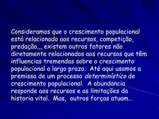 Consideramos que o crescimento populacional
está relacionado aos recursos, competição,
predação,,, existem outros fatores não
diretamente relacionados aos recursos que têm
influencias tremendas sobre o crescimento
populacional a largo prazo. Até aqui usamos a
premissa de um processo determinístico de
crescimento populacional. A abundancia
responde aos recursos e as limitações da
historia vital. Mas, outros forças atuam…
 