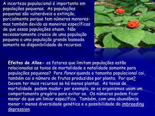 A incerteza populacional é importante em
populações pequenas. As populações
pequenas são vulneráveis a extinção,
parcialmente porque tem números menores-
mas também devido as maneiras específicas
de que essas populações atuam. Não
necessariamente cresce de uma população
pequena a uma população grande baseada
somente na disponibilidade de recursos.



  Efeitos de Allee- os fatores que limitam populações estão
  relacionadas as taxas de mortalidade e natalidade somente para
  populações pequenas? Para Panex quando o tamanho populacional cai,
  também cai o número de frutos produzidos por planta. Por que?
  Devem ter mais recursos se há menos plantas. As taxas de
  mortalidade podem mudar- por exemplo, se os organismos usam um
  comportamento gregário para evitar os. Os números podem ficar
  menor do que um limiar específico. Também, com uma abundância
  menor = menos diversidade genética e a possibilidade da imbreeding
  depression.
 