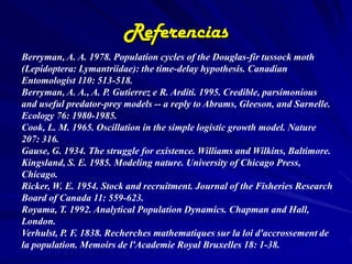 Referencias
Berryman, A. A. 1978. Population cycles of the Douglas-fir tussock moth
(Lepidoptera: Lymantriidae): the time-delay hypothesis. Canadian
Entomologist 110: 513-518.
Berryman, A. A., A. P. Gutierrez e R. Arditi. 1995. Credible, parsimonious
and useful predator-prey models -- a reply to Abrams, Gleeson, and Sarnelle.
Ecology 76: 1980-1985.
Cook, L. M. 1965. Oscillation in the simple logistic growth model. Nature
207: 316.
Gause, G. 1934. The struggle for existence. Williams and Wilkins, Baltimore.
Kingsland, S. E. 1985. Modeling nature. University of Chicago Press,
Chicago.
Ricker, W. E. 1954. Stock and recruitment. Journal of the Fisheries Research
Board of Canada 11: 559-623.
Royama, T. 1992. Analytical Population Dynamics. Chapman and Hall,
London.
Verhulst, P. F. 1838. Recherches mathematiques sur la loi d'accrossement de
la population. Memoirs de l'Academie Royal Bruxelles 18: 1-38.
 