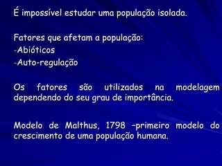 É impossível estudar uma população isolada.

Fatores que afetam a população:
-Abióticos
-Auto-regulação


Os fatores são utilizados na modelagem
dependendo do seu grau de importância.


Modelo de Malthus, 1798 –primeiro modelo do
crescimento de uma população humana.
 