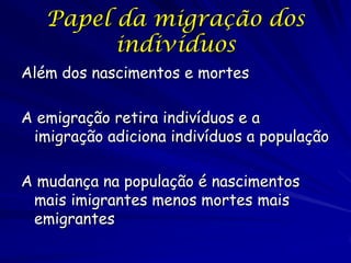 Papel da migração dos
         indivíduos
Além dos nascimentos e mortes

A emigração retira indivíduos e a
 imigração adiciona indivíduos a população

A mudança na população é nascimentos
 mais imigrantes menos mortes mais
 emigrantes
 