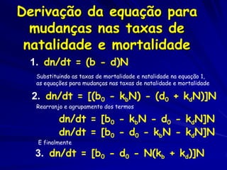 Derivação da equação para
  mudanças nas taxas de
 natalidade e mortalidade
 1. dn/dt = (b - d)N
  Substituindo as taxas de mortalidade e natalidade na equação 1,
  as equações para mudanças nas taxas de natalidade e mortalidade

  2. dn/dt = [(b0 - kbN) - (d0 + kdN)]N
  Rearranjo e agrupamento dos termos

          dn/dt = [b0 - kbN - d0 - kdN]N
          dn/dt = [b0 - d0 - kbN - kdN]N
   E finalmente

  3. dn/dt = [b0 - d0 - N(kb + kd)]N
 