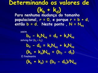 Determinando os valores de
         (kb + kd)
 Para nenhuma mudança do tamanho
 populacional, r = 0, e porque r = b + d,
 então b = d. Neste ponto , N = Neq
    assim
         b0 - kbNeq = d0 + kdNeq
    solving for (kb + kd)

         b0 - d0 = kbNeq + kdNeq
         (kb + kd)Neq = (b0 - d0)
    E finalmente

         (kb + kd) = (b0 - d0)/Neq
 