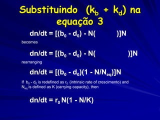 Substituindo (kb + kd) na
        equação 3
    dn/dt = [(b0 - d0) - N(kb + kd)]N
becomes


    dn/dt = [(b0 - d0) - N((b0-d0)/Neq)]N
rearranging

    dn/dt = [(b0 - d0)(1 - N/Neq)]N
If b0 - d0 is redefined as r0 (intrinsic rate of crescimento) and
Neq is defined as K (carrying capacity), then


    dn/dt = r0 N(1 - N/K)
 