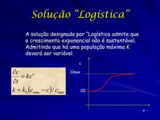 Solução “Logística”
      A solução designada por “Logística admite que
      o crescimento exponencial não é sustentável.
      Admitindo que há uma população máxima K
      deverá ser variável.
                               c

c                          Cmax
    kcn
t
k  k0 cmax  c  / cmax          C0




                                                      t
 
