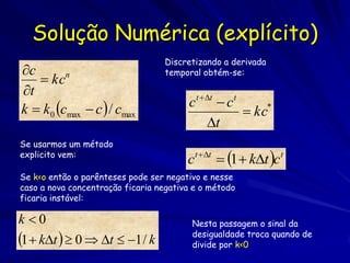 Solução Numérica (explícito)
                                   Discretizando a derivada
c                                 temporal obtém-se:
    kcn
t
k  k0 cmax  c  / cmax               c t  t  c t
                                                        kc*
                                              t
Se usarmos um método
explicito vem:
                                        ct  t  1  kt ct
Se k<o então o parênteses pode ser negativo e nesse
caso a nova concentração ficaria negativa e o método
ficaria instável:

k 0                                     Nesta passagem o sinal da
1  kt   0  t  1 / k             desigualdade troca quando de
                                         divide por k<0
 