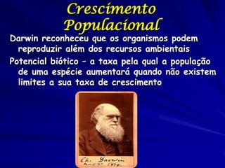 Crescimento
            Populacional
Darwin reconheceu que os organismos podem
  reproduzir além dos recursos ambientais
Potencial biótico – a taxa pela qual a população
  de uma espécie aumentará quando não existem
  limites a sua taxa de crescimento
 