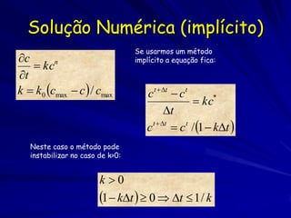 Solução Numérica (implícito)
                                  Se usarmos um método
c                                implícito a equação fica:
    kcn
t
k  k0 cmax  c  / cmax             c   t  t
                                              c   t
                                                    kc*
                                            t
                                     c t  t
                                               c / 1  kt 
                                                 t


   Neste caso o método pode
   instabilizar no caso de k>0:


                        k 0
                        1  kt   0  t  1 / k
 