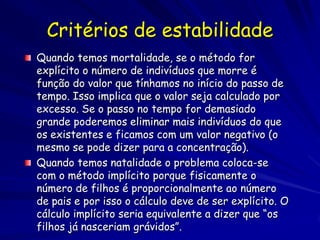 Critérios de estabilidade
Quando temos mortalidade, se o método for
explícito o número de indivíduos que morre é
função do valor que tínhamos no início do passo de
tempo. Isso implica que o valor seja calculado por
excesso. Se o passo no tempo for demasiado
grande poderemos eliminar mais indivíduos do que
os existentes e ficamos com um valor negativo (o
mesmo se pode dizer para a concentração).
Quando temos natalidade o problema coloca-se
com o método implícito porque fisicamente o
número de filhos é proporcionalmente ao número
de pais e por isso o cálculo deve de ser explícito. O
cálculo implícito seria equivalente a dizer que “os
filhos já nasceriam grávidos”.
 