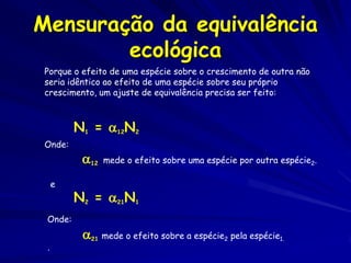 Mensuração da equivalência
        ecológica
 Porque o efeito de uma espécie sobre o crescimento de outra não
 seria idêntico ao efeito de uma espécie sobre seu próprio
 crescimento, um ajuste de equivalência precisa ser feito:



         N1 = 12N2
 Onde:
          12   mede o efeito sobre uma espécie por outra espécie2.

     e
         N2 = 21N1
 Onde:
          21 mede o efeito sobre a espécie2 pela espécie1.
 .
 