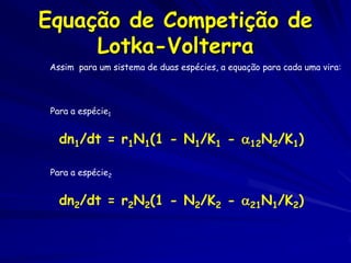 Equação de Competição de
     Lotka-Volterra
Assim para um sistema de duas espécies, a equação para cada uma vira:




 Para a espécie1


   dn1/dt = r1N1(1 - N1/K1 - 12N2/K1)

 Para a espécie2


   dn2/dt = r2N2(1 - N2/K2 - 21N1/K2)
 