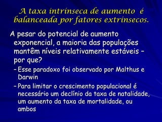 A taxa intrínseca de aumento é 20
 balanceada por fatores extrínsecos.
A pesar do potencial de aumento
 exponencial, a maioria das populações
 mantêm níveis relativamente estáveis –
 por que?
 – Esse paradoxo foi observado por Malthus e
   Darwin
 – Para limitar o crescimento populacional é
   necessário um declínio da taxa de natalidade,
   um aumento da taxa de mortalidade, ou
   ambos
 