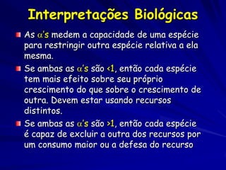 Interpretações Biológicas
As ’s medem a capacidade de uma espécie
para restringir outra espécie relativa a ela
mesma.
Se ambas as ’s são <1, então cada espécie
tem mais efeito sobre seu próprio
crescimento do que sobre o crescimento de
outra. Devem estar usando recursos
distintos.
Se ambas as ’s são >1, então cada espécie
é capaz de excluir a outra dos recursos por
um consumo maior ou a defesa do recurso
 