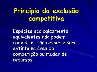 Princípio da exclusão
     competitiva
Espécies ecologicamente
equivalentes não podem
coexistir. Uma espécie será
extinta na área da
competição ou mudar de
recursos.
 