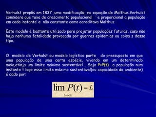 Verhulst propôs em 1837 ,uma modificação na equação de Malthus.Verhulst
considera que taxa de crescimento populacional ´´e proporcional a população
em cada instante’ e não constante como acreditava Malthus.

Este modelo é bastante utilizado para projetar populações futuras, caso não
haja nenhuma fatalidade provocada por guerras epidemias ou coisa s desse
tipo.


O modelo de Verhulst ou modelo logístico parte do pressuposto em que
uma população de uma certa espécie, vivendo em um determinado
meio,atinja um limite máximo sustentável . Seja P=P(t) a população num
instante t logo esse limite máximo sustentável(ou capacidade do ambiente)
é dado por:


                         lim P(t )  L
                               t 
 