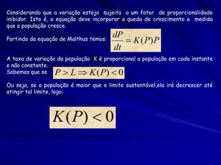 Considerando que a variação esteja sujeita a um fator de proporcionalidade
inibidor. Isto é, a equação deve incorporar a queda de crescimento a medida
que a população cresce.
                                        dP
Partindo da equação de Malthus temos:       K ( P) P
                                        dt
A taxa de variação da população K é proporcional a população em cada instante
e não constante.
Sabemos que se    P  L  K ( P)  0
Ou seja, se a população é maior que o limite sustentável,ela irá decrescer até
atingir tal limite, logo:




                 K ( P)  0
 