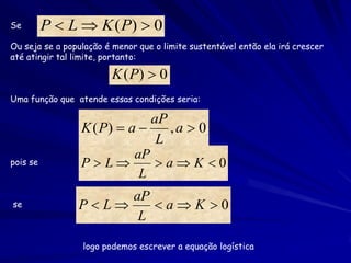 Se        P  L  K ( P)  0
Ou seja se a população é menor que o limite sustentável então ela irá crescer
até atingir tal limite, portanto:

                        K ( P)  0
Uma função que atende essas condições seria:

                              aP
                 K ( P)  a     ,a  0
                               L
                           aP
pois se          PL          aK 0
                            L
                     aP
se              PL    aK 0
                      L

                 logo podemos escrever a equação logística
 