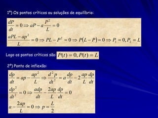 1º) Os pontos críticos ou soluções de equilíbrio:

 dP              P2
     0  aP  a     0
 dt               L
 aPL  ap 2
             0  PL  P 2  0  PL  P   0  P1  0, P2  L
     L

Logo os pontos críticos são:   P(t )  0, P(t )  L
2º) Ponto de inflexão:

 dp          ap 2   d2p    dp    ap dp
       ap        2 a      2
 dt           L     dt     dt    L dt
 dp 2         adp 2ap dp
    2
       0               0
 dt            dt    L dt
      2ap            L
 a        0 p
       L             2
 